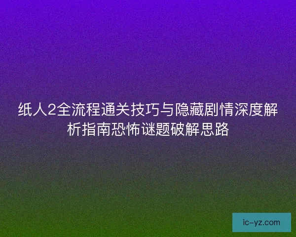 紙人2全流程通關技巧與隱藏劇情深度解析指南恐怖謎題破解思路