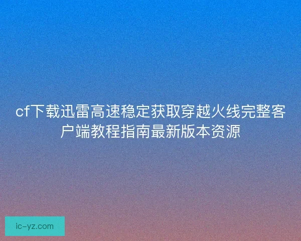 cf下載迅雷高速穩定獲取穿越火線完整客戶端教程指南最新版本資源