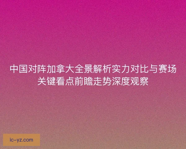 中国对阵加拿大全景解析实力对比与赛场关键看点前瞻走势深度观察