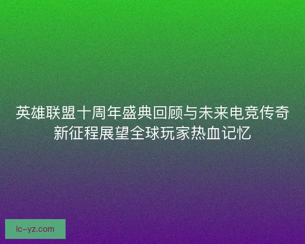 英雄联盟十周年盛典回顾与未来电竞传奇新征程展望全球玩家热血记忆 英雄联盟十周年盛典回顾与未来电竞传奇新征程展望全球玩家热血记忆