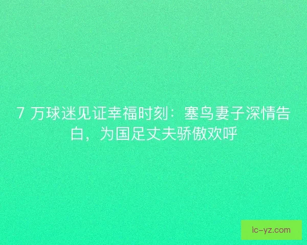 7 万球迷见证幸福时刻：塞鸟妻子深情告白，为国足丈夫骄傲欢呼
