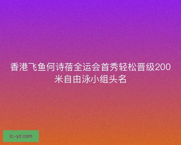 香港飞鱼何诗蓓全运会首秀轻松晋级200米自由泳小组头名