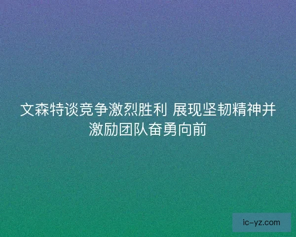 文森特谈竞争激烈胜利 展现坚韧精神并激励团队奋勇向前
