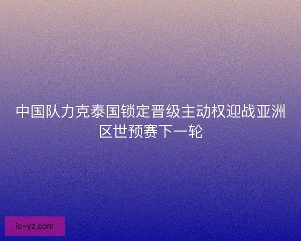 中国队力克泰国锁定晋级主动权迎战亚洲区世预赛下一轮