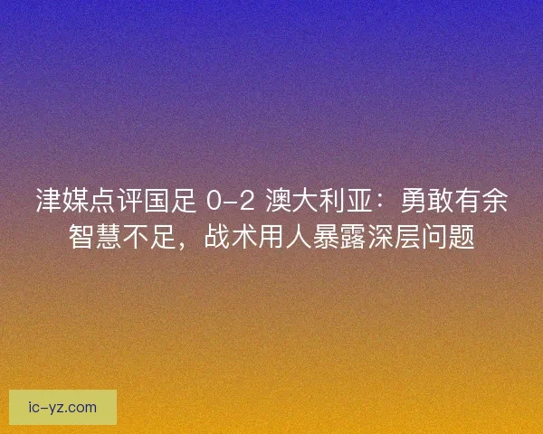 津媒点评国足 0-2 澳大利亚：勇敢有余智慧不足，战术用人暴露深层问题