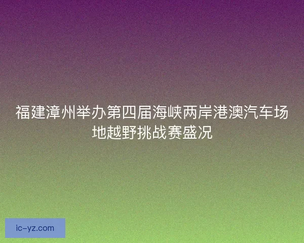 福建漳州举办第四届海峡两岸港澳汽车场地越野挑战赛盛况