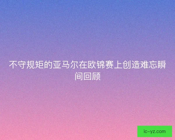 不守规矩的亚马尔在欧锦赛上创造难忘瞬间回顾