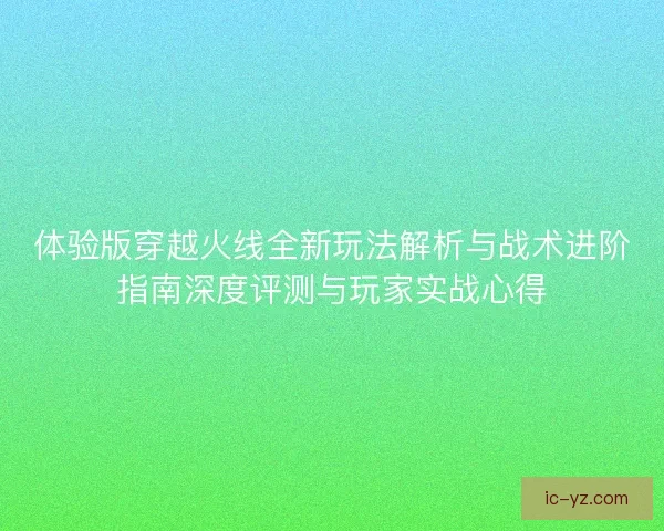 体验版穿越火线全新玩法解析与战术进阶指南深度评测与玩家实战心得