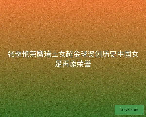 张琳艳荣膺瑞士女超金球奖创历史中国女足再添荣誉 张琳艳荣膺瑞士女超金球奖创历史中国女足再添荣誉