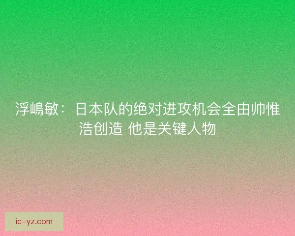 浮嶋敏：日本队的绝对进攻机会全由帅惟浩创造 他是关键人物
