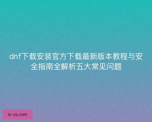 dnf下载安装官方下载最新版本教程与安全指南全解析五大常见问题