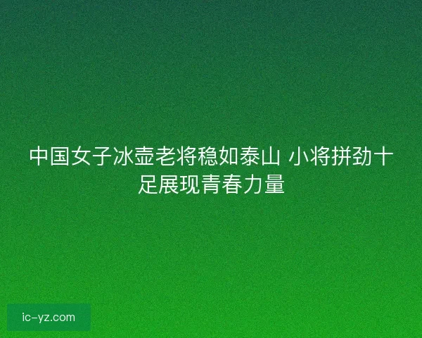 中国女子冰壶老将稳如泰山 小将拼劲十足展现青春力量