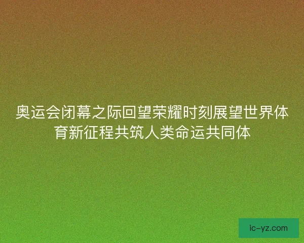 奥运会闭幕之际回望荣耀时刻展望世界体育新征程共筑人类命运共同体 奥运会闭幕之际回望荣耀时刻展望世界体育新征程共筑人类命运共同体