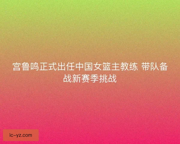 宫鲁鸣正式出任中国女篮主教练 带队备战新赛季挑战