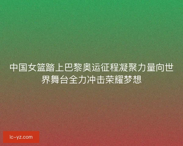 中国女篮踏上巴黎奥运征程凝聚力量向世界舞台全力冲击荣耀梦想