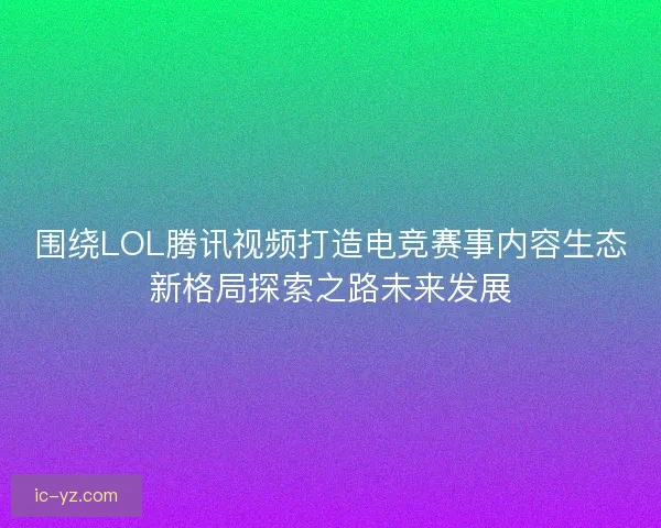 围绕LOL腾讯视频打造电竞赛事内容生态新格局探索之路未来发展