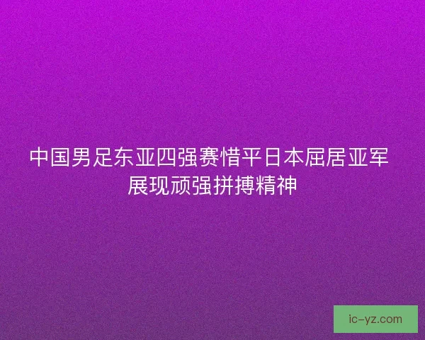中国男足东亚四强赛惜平日本屈居亚军 展现顽强拼搏精神