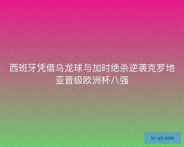 西班牙凭借乌龙球与加时绝杀逆袭克罗地亚晋级欧洲杯八强
