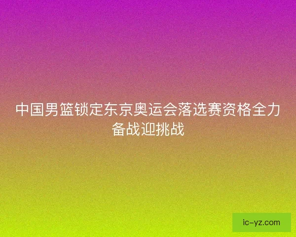 中国男篮锁定东京奥运会落选赛资格全力备战迎挑战