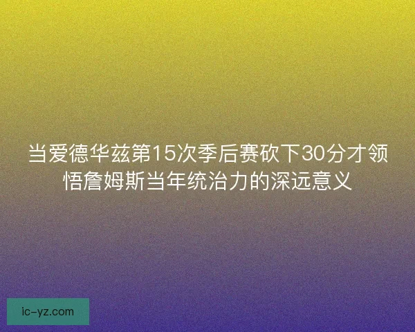 当爱德华兹第15次季后赛砍下30分才领悟詹姆斯当年统治力的深远意义