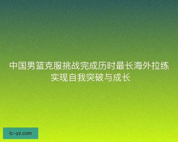 中国男篮克服挑战完成历时最长海外拉练 实现自我突破与成长