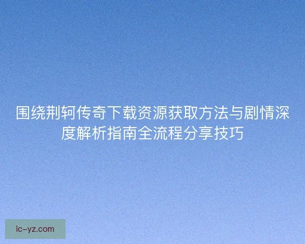 围绕荆轲传奇下载资源获取方法与剧情深度解析指南全流程分享技巧