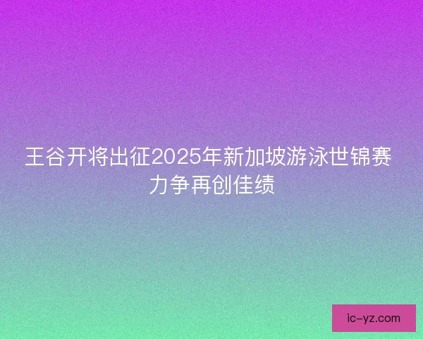 王谷开将出征2025年新加坡游泳世锦赛 力争再创佳绩